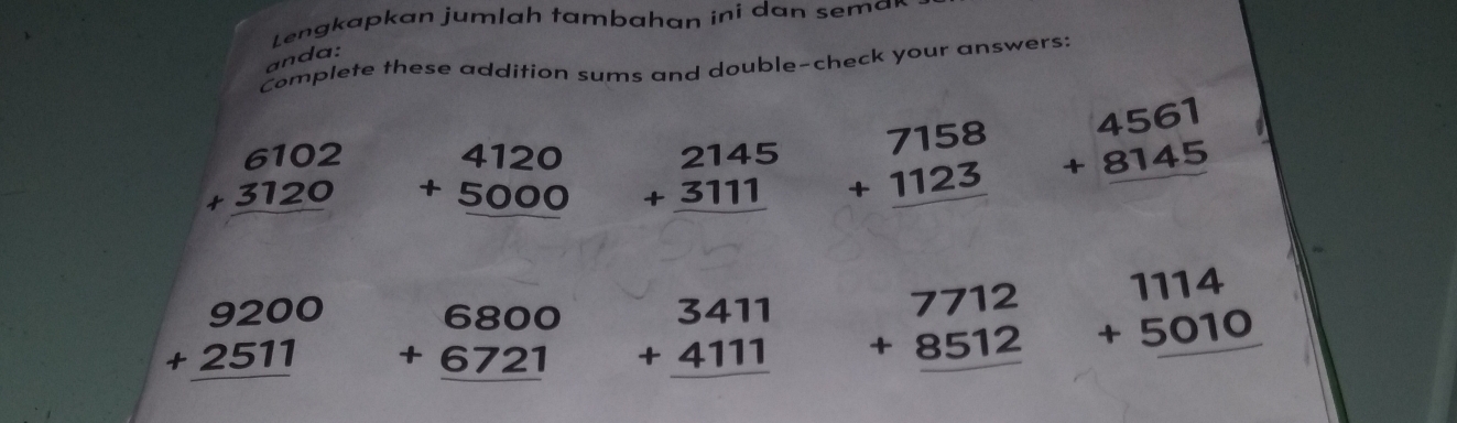 Lengkapkan jumlah tambahan ini dan sema 
anda: 
Complete these addition sums and double-check your answers:
beginarrayr 6102 +3120 hline endarray beginarrayr 4120 +5000 hline endarray beginarrayr 2145 +3111 hline endarray beginarrayr 7158 +1123 hline endarray beginarrayr 4561 +8145 hline endarray
beginarrayr 9200 +2511 hline endarray beginarrayr 6800 +6721 hline endarray beginarrayr 3411 +4111 hline endarray beginarrayr 7712 +8512 hline endarray beginarrayr 1114 +5010 hline endarray