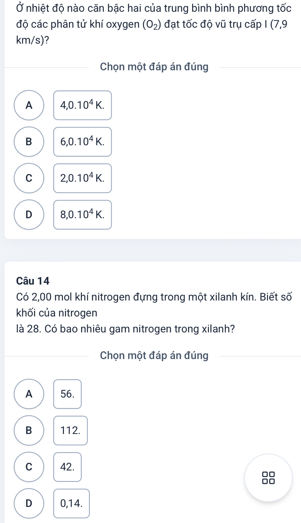 Ở nhiệt độ nào căn bậc hai của trung bình bình phương tốc
độ các phân tử khí oxygen (O_2) đạt tốc độ vũ trụ cấp I (7,9
km/s)?
Chọn một đáp án đúng
A 4, 0.10^4K.
B 6, 0.10^4K.
C 2,0.10^4K.
D 8, 0.10^4K. 
Câu 14
Có 2,00 mol khí nitrogen đựng trong một xilanh kín. Biết số
khối của nitrogen
là 28. Có bao nhiêu gam nitrogen trong xilanh?
Chọn một đáp án đúng
A 56.
B 112.
C 42.
□□
D 0,14.