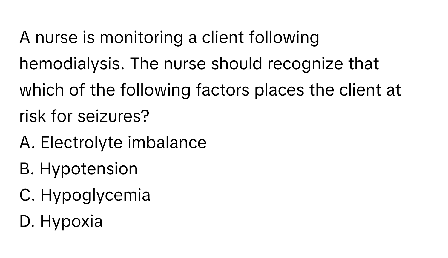 A nurse is monitoring a client following hemodialysis. The nurse should recognize that which of the following factors places the client at risk for seizures?

A. Electrolyte imbalance
B. Hypotension
C. Hypoglycemia
D. Hypoxia