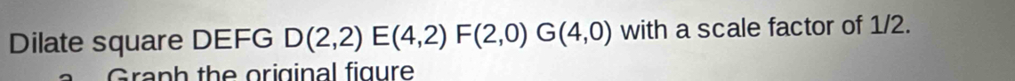 Dilate square DEFG D(2,2)E(4,2)F(2,0)G(4,0) with a scale factor of 1/2. 
Graph the original figure