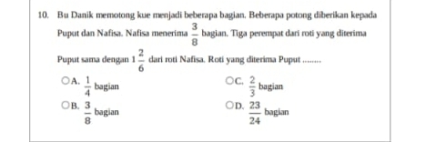 Bu Danik memotong kue menjadi beberapa bagian. Beberapa potong diberikan kepada
Puput dan Nafisa. Nafisa menerima  3/8  bagian. Tiga perempat dari roti yang diterima
Puput sama dengan 1 2/6  dari roti Nafisa. Roti yang diterima Puput ........
C.
A.  1/4 bagiar  2/3 bagiam
B.  3/8  bagian
D.  23/24  baglam