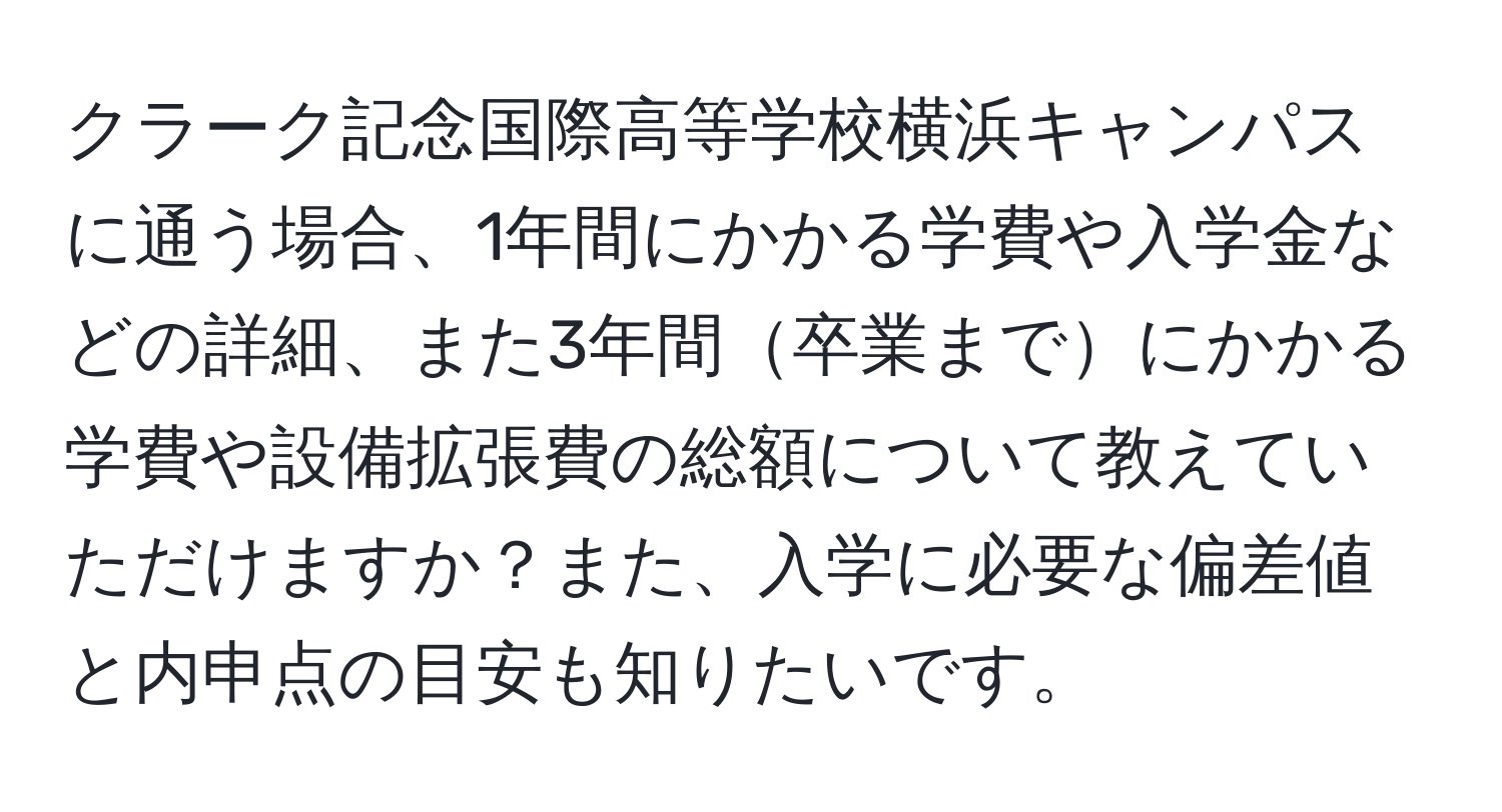 クラーク記念国際高等学校横浜キャンパスに通う場合、1年間にかかる学費や入学金などの詳細、また3年間卒業までにかかる学費や設備拡張費の総額について教えていただけますか？また、入学に必要な偏差値と内申点の目安も知りたいです。