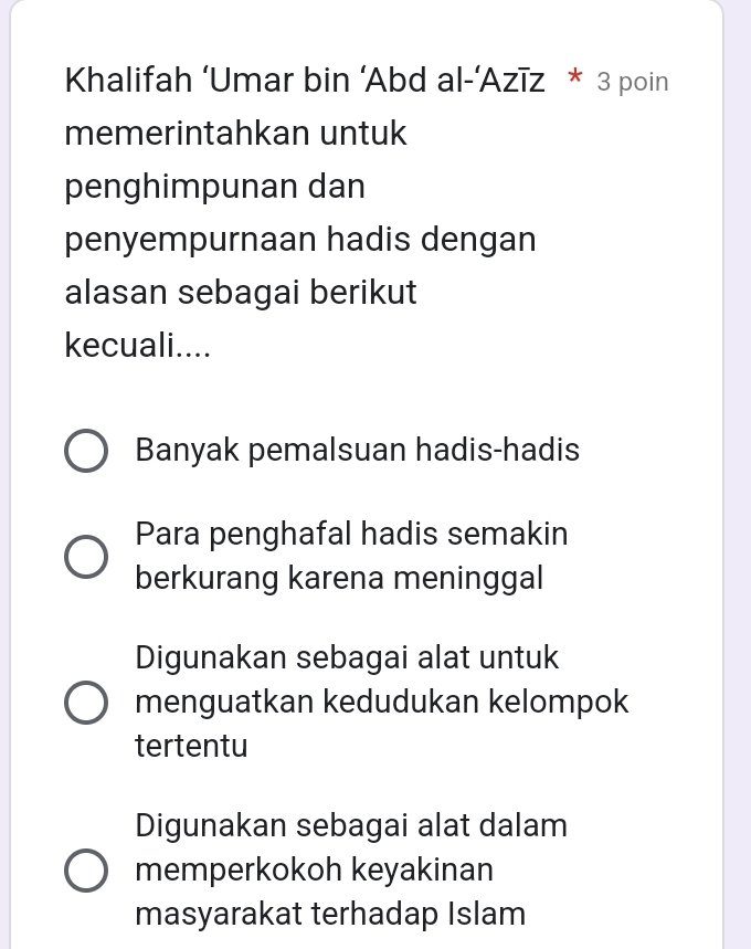 Khalifah ‘Umar bin ‘Abd al-’Azīz * 3 poin
memerintahkan untuk
penghimpunan dan
penyempurnaan hadis dengan
alasan sebagai berikut
kecuali....
Banyak pemalsuan hadis-hadis
Para penghafal hadis semakin
berkurang karena meninggal
Digunakan sebagai alat untuk
menguatkan kedudukan kelompok
tertentu
Digunakan sebagai alat dalam
memperkokoh keyakinan
masyarakat terhadap Islam