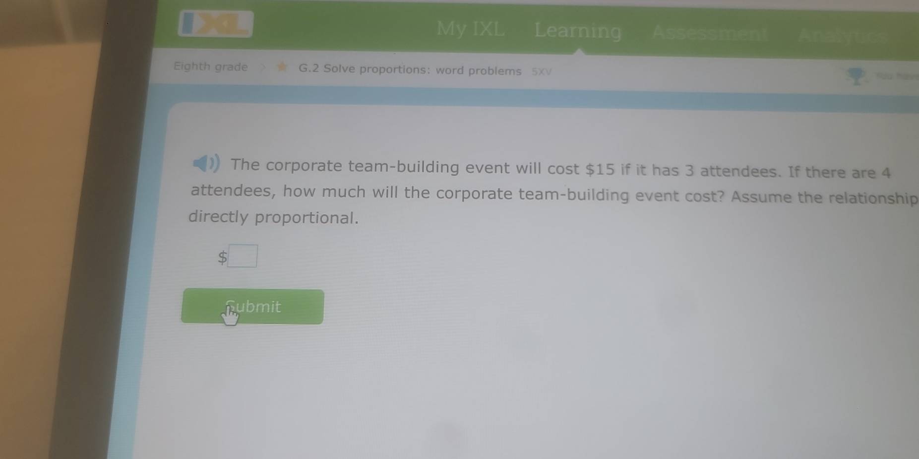 My IXL Learning Assessmen Analytic 
Eighth grade G.2 Solve proportions: word problems 5XV 
The corporate team-building event will cost $15 if it has 3 attendees. If there are 4
attendees, how much will the corporate team-building event cost? Assume the relationship 
directly proportional. 
a 
i ubmit