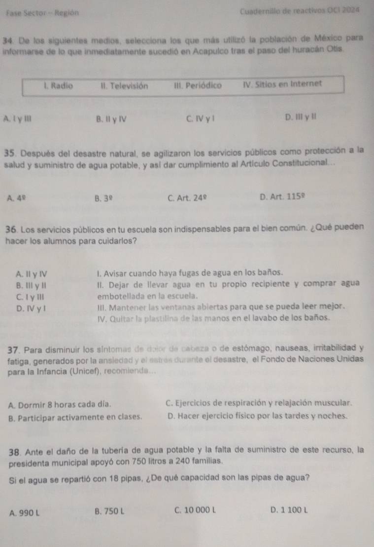 Fase Sector - Región Cuadernillo de reactivos OCI 2024
34. De los siguientes medios, selecciona los que más utilizó la población de México para
informarse de lo que inmediatamente sucedió en Acapulco tras el paso del huracán Otis.
I. Radio II. Televisión III. Periódico IV. Sitios en Internet
A. l γIIl B.ⅡγⅣ C. IV γ l D. ⅢγIl
35. Después del desastre natural, se agilizaron los servicios públicos como protección a la
salud y suministro de agua potable, y así dar cumplimiento al Artículo Constitucional...
A. 4^9 B. 3^8 C. Art. 24^(_ circ) V_c
D. Art. 1
36. Los servicios públicos en tu escuela son indispensables para el bien común. ¿Qué pueden
hacer los alumnos para cuidarlos?
A. I γ IV I. Avisar cuando haya fugas de agua en los baños.
B. IIl y II II. Dejar de llevar agua en tu propio recipiente y comprar agua
C. IγⅢIl embotellada en la escuela.
D.Ⅳ γ I III. Mantener las ventanas abiertas para que se pueda leer mejor.
IV. Quitar la plastilina de las manos en el lavabo de los baños.
37. Para disminuir los síntomas de dolor de cabaza o de estómago, nauseas, irritabílidad y
fatiga, generados por la ansiedad y el estrés durante el desastre, el Fondo de Naciones Unidas
para la Infancia (Unicef), recomiends...
A. Dormir 8 horas cada día. C. Ejercicios de respiración y relajación muscular.
B. Participar activamente en clases. D. Hacer ejercicio físico por las tardes y noches.
38. Ante el daño de la tubería de agua potable y la falta de suministro de este recurso, la
presidenta municipal apoyó con 750 litros a 240 familias.
Si el agua se repartió con 18 pipas, ¿De qué capacidad son las pipas de agua?
A. 990 L B. 750 L C. 10 000 L D. 1 100 L