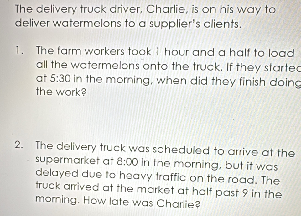 The delivery truck driver, Charlie, is on his way to 
deliver watermelons to a supplier's clients. 
1. The farm workers took 1 hour and a half to load 
all the watermelons onto the truck. If they started 
at 5:30 in the morning, when did they finish doing 
the work? 
2. The delivery truck was scheduled to arrive at the 
supermarket at 8:00 in the morning, but it was 
delayed due to heavy traffic on the road. The 
truck arrived at the market at half past 9 in the 
morning. How late was Charlie?