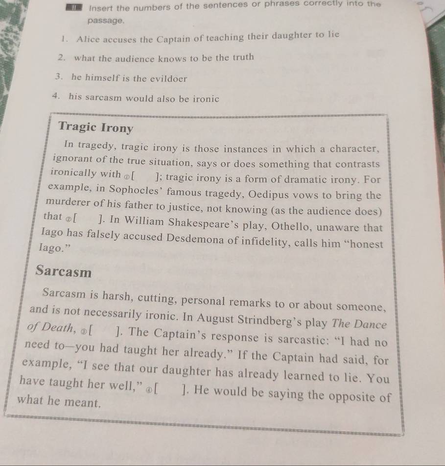 Insert the numbers of the sentences or phrases correctly into the 
passage. 
1. Alice accuses the Captain of teaching their daughter to lie 
2. what the audience knows to be the truth 
3. he himself is the evildoer 
4. his sarcasm would also be ironic 
Tragic Irony 
In tragedy, tragic irony is those instances in which a character, 
ignorant of the true situation, says or does something that contrasts 
ironically with ⊥[ ]; tragic irony is a form of dramatic irony. For 
example, in Sophocles’ famous tragedy, Oedipus vows to bring the 
murderer of his father to justice, not knowing (as the audience does) 
that ②[ ]. In William Shakespeare’s play, Othello, unaware that 
Iago has falsely accused Desdemona of infidelity, calls him “honest 
Iago.” 
Sarcasm 
Sarcasm is harsh, cutting, personal remarks to or about someone, 
and is not necessarily ironic. In August Strindberg’s play The Dance 
of Death, ⊥[ ]. The Captain’s response is sarcastic: “I had no 
need to—you had taught her already.” If the Captain had said, for 
example, “I see that our daughter has already learned to lie. You 
have taught her well,” @[ ]. He would be saying the opposite of 
what he meant.