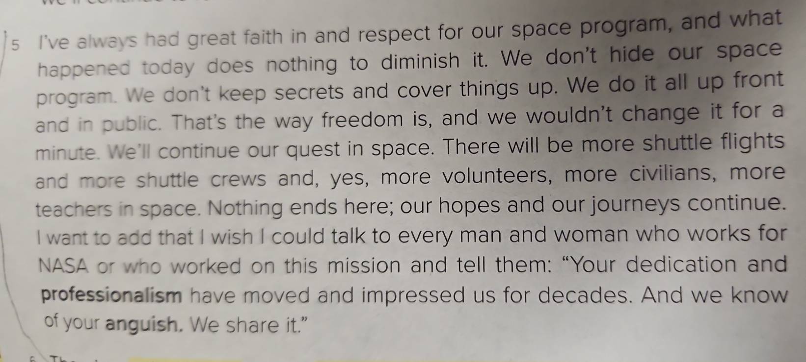 I've always had great faith in and respect for our space program, and what 
happened today does nothing to diminish it. We don't hide our space 
program. We don't keep secrets and cover things up. We do it all up front 
and in public. That's the way freedom is, and we wouldn't change it for a 
minute. We'll continue our quest in space. There will be more shuttle flights 
and more shuttle crews and, yes, more volunteers, more civilians, more 
teachers in space. Nothing ends here; our hopes and our journeys continue. 
I want to add that I wish I could talk to every man and woman who works for 
NASA or who worked on this mission and tell them: “Your dedication and 
professionalism have moved and impressed us for decades. And we know 
of your anguish. We share it."