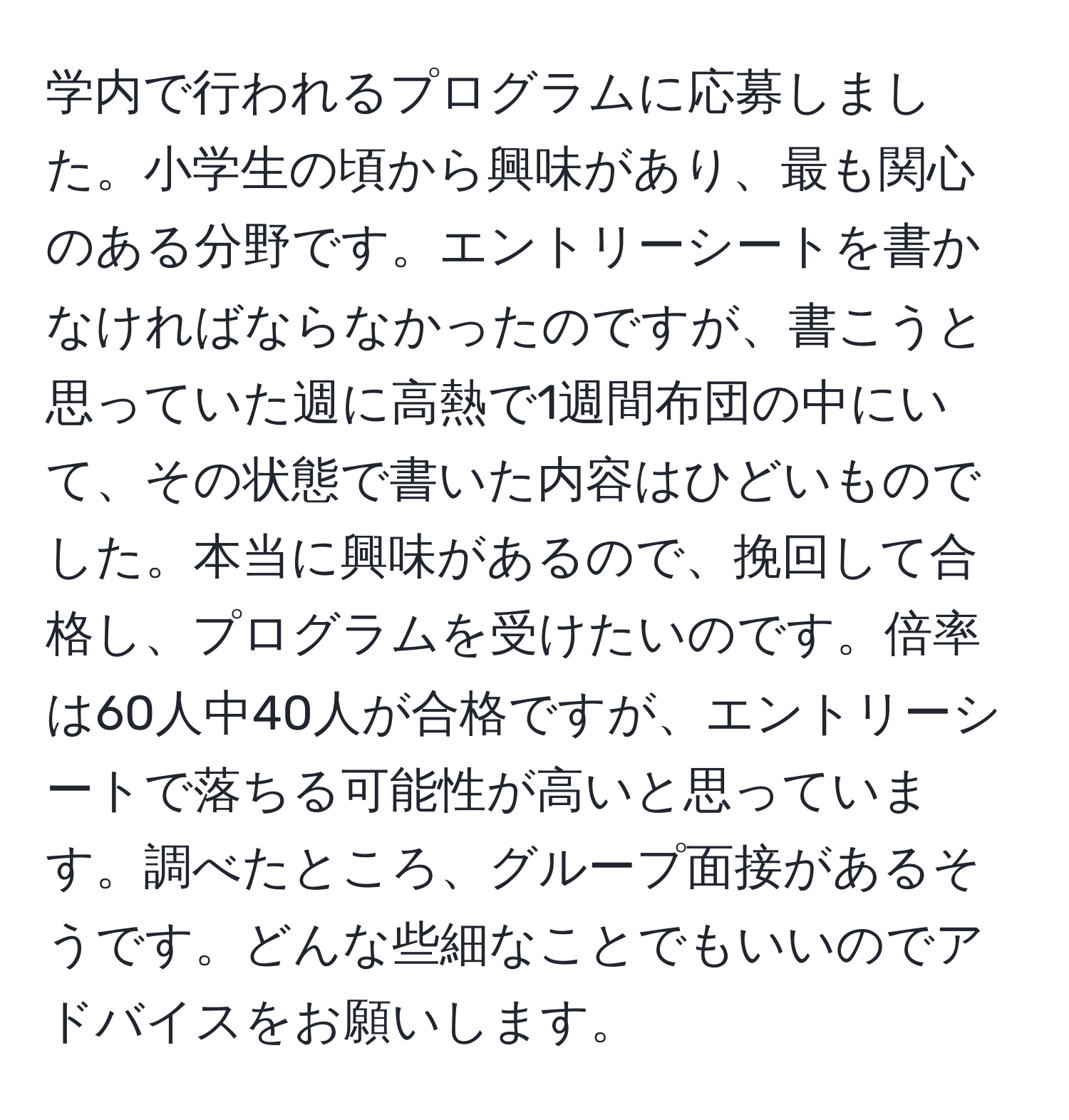 学内で行われるプログラムに応募しました。小学生の頃から興味があり、最も関心のある分野です。エントリーシートを書かなければならなかったのですが、書こうと思っていた週に高熱で1週間布団の中にいて、その状態で書いた内容はひどいものでした。本当に興味があるので、挽回して合格し、プログラムを受けたいのです。倍率は60人中40人が合格ですが、エントリーシートで落ちる可能性が高いと思っています。調べたところ、グループ面接があるそうです。どんな些細なことでもいいのでアドバイスをお願いします。