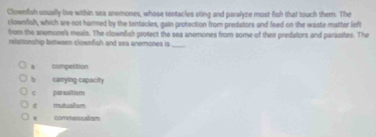 Clownfish usually live within sea anemones, whose tentacles sting and paralyze most fish that touch them. The
clownfish, which are-not harmed by the tentacles, gain protection from predators and feed on the waste matter lieft
from the anemone's meals. The clownfish protect the sea anemones from some of their predators and parasites. The
relationship between clownfish and sea anemones is _
a competition
b carrying capacity
c parasitism
d mutualism
e commensalism
