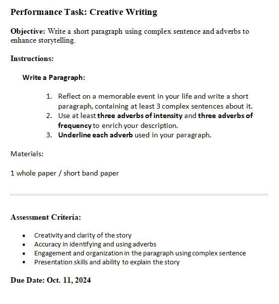 Performance Task: Creative Writing
Objective: Write a short paragraph using complex sentence and adverbs to
enhance storytelling.
Instructions:
Write a Paragraph:
1. Reflect on a memorable event in your life and write a short
paragraph, containing at least 3 complex sentences about it.
2. Use at least three adverbs of intensity and three adverbs of
frequency to enrich your description.
3. Underline each adverb used in your paragraph.
Materials:
1 whole paper / short band paper
Assessment Criteria:
Creativity and clarity of the story
Accuracy in identifying and using adverbs
Engagement and organization in the paragraph using complex sentence
Presentation skills and ability to explain the story
Due Date: Oct. 11, 2024