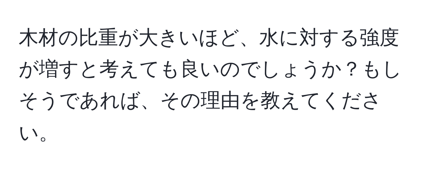 木材の比重が大きいほど、水に対する強度が増すと考えても良いのでしょうか？もしそうであれば、その理由を教えてください。