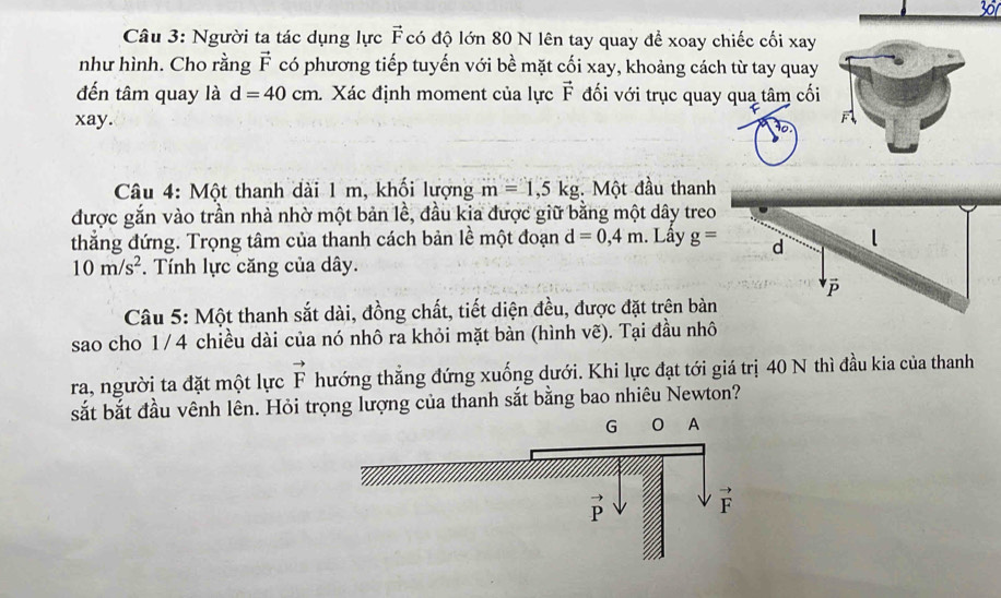 Người ta tác dụng lực F có độ lớn 80 N lên tay quay để xoay chiếc cối xay
như hình. Cho rằng vector F có phương tiếp tuyến với bề mặt cối xay, khoảng cách từ tay quay
đến tâm quay là d=40cm. Xác định moment của lực vector F đối với trục quay qua tâm cối
xay.
F
Câu 4: Một thanh dài 1 m, khối lượng m=1,5kg. Một đầu thanh
được gắn vào trần nhà nhờ một bản lề, đầu kia được giữ bằng một dây treo
thẳng đứng. Trọng tâm của thanh cách bản lề một đoạn d=0,4m. Lầy g= d l
10m/s^2. Tính lực căng của dây.
vector P
Câu 5: Một thanh sắt dài, đồng chất, tiết diện đều, được đặt trên bàn
sao cho 1/4 chiều dài của nó nhô ra khỏi mặt bàn (hình vẽ). Tại đầu nhô
ra, người ta đặt một lực vector F hướng thẳng đứng xuống dưới. Khi lực đạt tới giá trị 40 N thì đầu kia của thanh
sắt bắt đầu vênh lên. Hỏi trọng lượng của thanh sắt bằng bao nhiêu Newton?