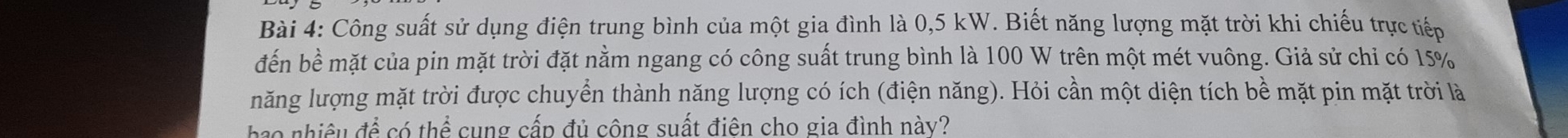 Công suất sử dụng điện trung bình của một gia đình là 0,5 kW. Biết năng lượng mặt trời khi chiếu trực tiếp 
đến bề mặt của pin mặt trời đặt nằm ngang có công suất trung bình là 100 W trên một mét vuông. Giả sử chỉ có 15%
năng lượng mặt trời được chuyển thành năng lượng có ích (điện năng). Hỏi cần một diện tích bề mặt pin mặt trời là 
hoo nhiêu đá cothen cung cấp đủ công suất điên cho gia đình này?