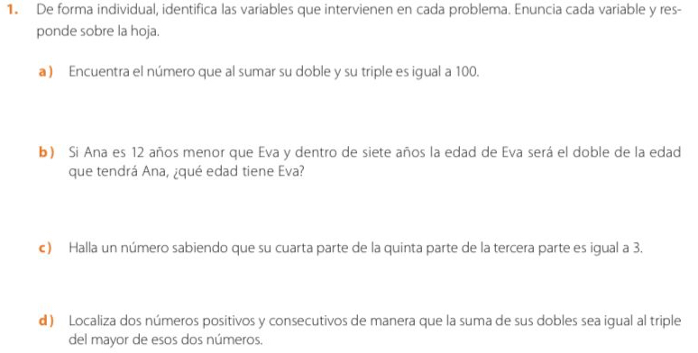 De forma individual, identifica las variables que intervienen en cada problema. Enuncia cada variable y res- 
ponde sobre la hoja. 
a) Encuentra el número que al sumar su doble y su triple es igual a 100. 
b) Si Ana es 12 años menor que Eva y dentro de siete años la edad de Eva será el doble de la edad 
que tendrá Ana, ¿qué edad tiene Eva? 
c) Halla un número sabiendo que su cuarta parte de la quinta parte de la tercera parte es igual a 3. 
d ) Localiza dos números positivos y consecutivos de manera que la suma de sus dobles sea igual al triple 
del mayor de esos dos números.