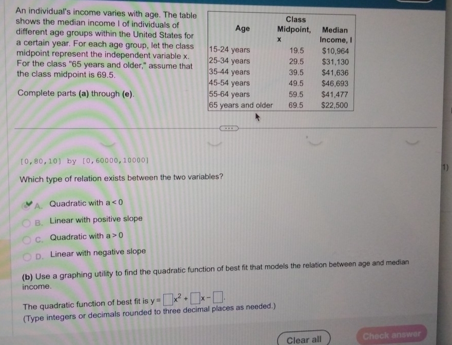 An individual's income varies with age. The table
shows the median income I of individuals of
different age groups within the United States for
a certain year. For each age group, let the class 
midpoint represent the independent variable x.
For the class "65 years and older," assume that 
the class midpoint is 69.5. 
Complete parts (a) through (e).
[0,80,10] by [0,60000,10000]
1)
Which type of relation exists between the two variables?
A. Quadratic with a<0</tex>
B. Linear with positive slope
c Quadratic with a>0
D. Linear with negative slope
(b) Use a graphing utility to find the quadratic function of best fit that models the relation between age and median
income.
The quadratic function of best fit is y=□ x^2+□ x-□. 
(Type integers or decimals rounded to three decimal places as needed.)
Clear all Check answer