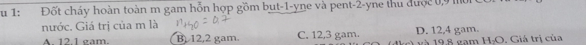 1: Đốt cháy hoàn toàn m gam hỗn hợp gồm but -1 -yne và pent -2 -yne thu được 0,9 m0i 0
nước. Giá trị của m là
A. 12.1 gam. B 12,2 gam. C. 12,3 gam. D. 12,4 gam.
và 19.8 gam H_2O. Giá trị của