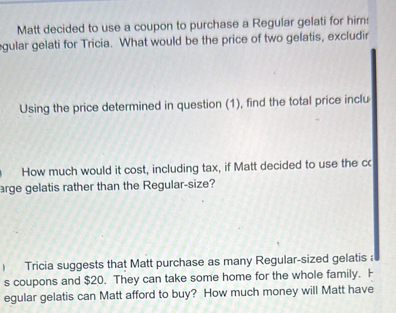 Matt decided to use a coupon to purchase a Regular gelati for him: 
egular gelati for Tricia. What would be the price of two gelatis, excludir 
Using the price determined in question (1), find the total price inclu 
How much would it cost, including tax, if Matt decided to use the cc 
arge gelatis rather than the Regular-size? 
) Tricia suggests that Matt purchase as many Regular-sized gelatis a 
s coupons and $20. They can take some home for the whole family. F 
egular gelatis can Matt afford to buy? How much money will Matt have