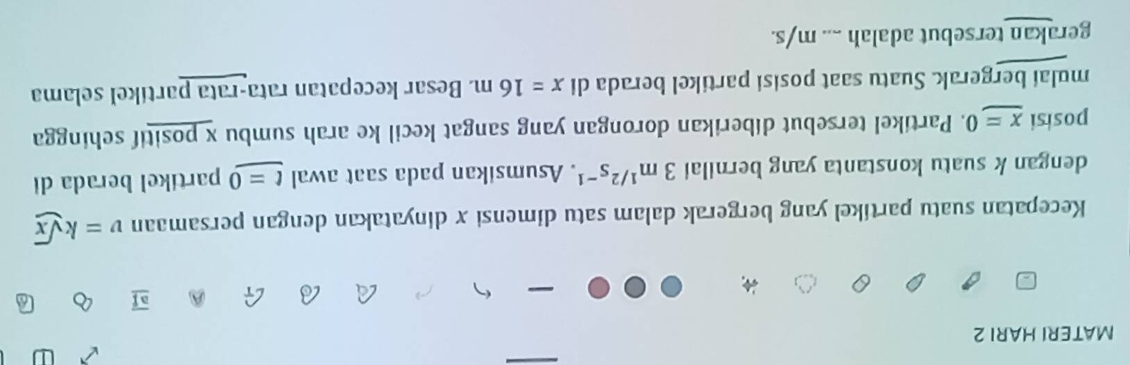 MATERI HARI 2 
Kecepatan suatu partikel yang bergerak dalam satu dimensi x dinyatakan dengan persamaan v=ksqrt(x)
dengan k suatu konstanta yang bernilai 3m^(1/2)s^(-1). Asumsikan pada saat awal t=0 partikel berada di 
posisi x=0. Partikel tersebut diberikan dorongan yang sangat kecil ke arah sumbu x positif sehingga 
mulai bergerak. Suatu saat posisi partikel berada di x=16m. Besar kecepatan rata-rata partíkel selama 
gerakan tersebut adalah .... m/s.