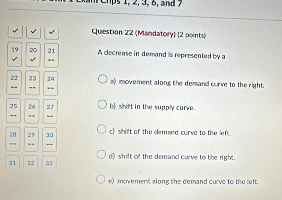 xam Chps 1, 2, 3, 6, and 7
√ √ Question 22 (Mandatory) (2 points)
19 20 21 A decrease in demand is represented by a
√ --
22 23 24 a) movement along the demand curve to the right.
-- -- --
25 26 27 b) shift in the supply curve.
-- -- --
28 29 30 c) shift of the demand curve to the left.
-- -- --
d) shift of the demand curve to the right.
31 32 33
e) movement along the demand curve to the left.