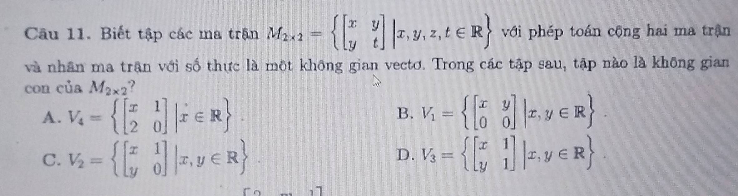 Biết tập các ma trận M_2* 2= beginbmatrix x&y y&tendbmatrix |x,y,z,t∈ R với phép toán cộng hai ma trận
và nhân ma trận với số thực là một không gian vectơ. Trong các tập sau, tập nào là không gian
con của M_2* 2
A. V_4= beginbmatrix x&1 2&0endbmatrix |x∈ R.
B. V_1= beginbmatrix x&y 0&0endbmatrix |x,y∈ R.
C. V_2= beginbmatrix x&1 y&0endbmatrix |x,y∈ R
D. V_3= beginbmatrix x&1 y&1endbmatrix |x,y∈ R.