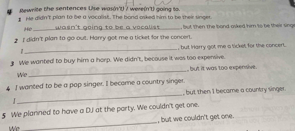 Rewrite the sentences Use was(n't) / were(n't) going to. 
1 He didn’t plan to be a vocalist. The band asked him to be their singer. 
He _wasn't going to be a vocalist , but then the band asked him to be their sing 
2 I didn't plan to go out. Harry got me a ticket for the concert. 
I _, but Harry got me a ticket for the concert. 
3 We wanted to buy him a harp. We didn't, because it was too expensive. 
We_ , but it was too expensive. 
4 I wanted to be a pop singer. I became a country singer. 
, but then I became a country singer. 
I 
_ 
5 We planned to have a DJ at the party. We couldn't get one. 
We _, but we couldn’t get one.