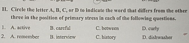 Circle the letter A, B, C, or D to indicate the word that differs from the other
three in the position of primary stress in each of the following questions.
1. A. active B. careful C. between D. curly
2. A. remember B. interview C. history D. dishwasher