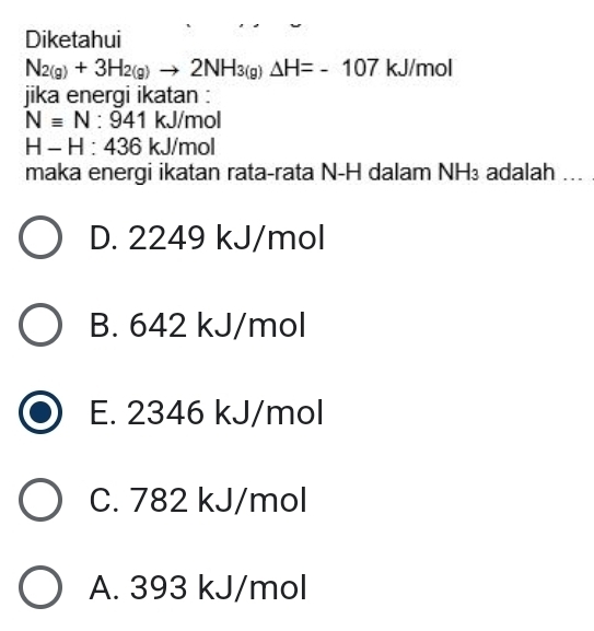 Diketahui
N_2(g)+3H_2(g)to 2NH_3(g)Delta H=-107 kJ/mol
jika energi ikatan :
Nequiv N:941kJ/m oll
H-H:436kJ/m ol
maka energi ikatan rata-rata N-H dalam NH VI.I. adalah ...
D. 2249 kJ/mol
B. 642 kJ/mol
E. 2346 kJ/mol
C. 782 kJ/mol
A. 393 kJ/mol