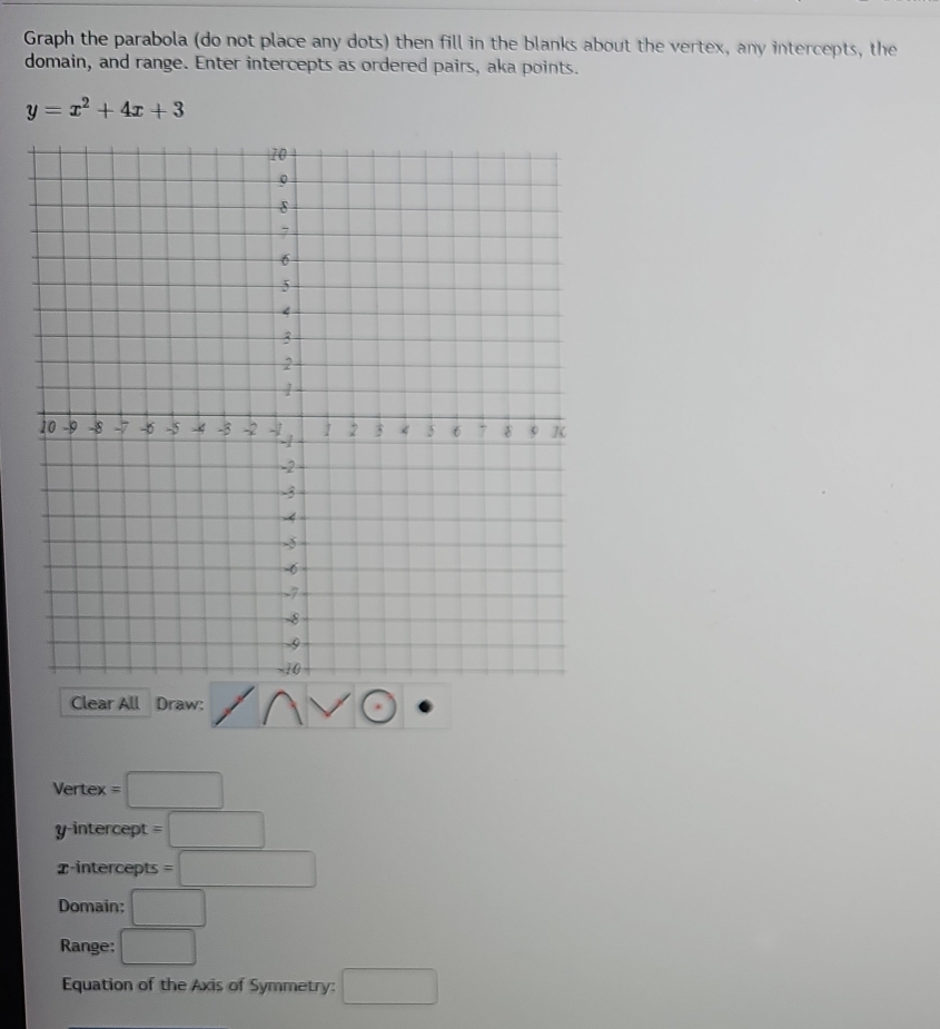 Graph the parabola (do not place any dots) then fill in the blanks about the vertex, any intercepts, the 
domain, and range. Enter intercepts as ordered pairs, aka points.
y=x^2+4x+3
Clear All Draw: 
Vertex =□
y-intercept =□
x-intercepts =□
Domain: □ 
Range: □ 
Equation of the Axis of Symmetry: □