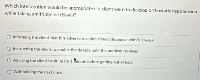 Which intervention would be appropriate if a client were to develop orthostatic hypotension
while taking amitriptyline (Elavil)?
Informing the client that this adverse reaction should disappear within 1 week
Instructing the client to double the dosage until the problem resolves
Advising the client to sit up for 1 minute before getting out of bed.
Withholding the next dose