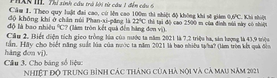 THAN III. Thí sinh câu trả lời từ câu 1 đến câu 6 
Câu 1. Theo quy luật đai cao, cứ lên cao 100m thì nhiệt độ không khí sẽ giảm 0, 6^0C. Khi nhiệt 
độ không khí ở chân núi Phan-xi-păng là 22°C thì tại độ cao 2500 m của đinh núi này có nhiệt 
độ là bao nhiêu°C ? làm tròn kết quả đến hàng đơn vị). 
Câu 2. Biết diện tích gieo trồng lúa của nước ta năm 2021 là 7, 2 triệu ha, sản lượng là 43, 9 triệu 
tấn. Hãy cho biết năng suất lúa của nước ta năm 2021 là bao nhiêu tạ/ha? (làm tròn kết quả đến 
hàng đơn vị). 
Câu 3. Cho bảng số liệu: 
NHIỆT ĐỘ TRUNG BÌNH CÁC THÁNG CủA HÀ nội và cả mAU năm 2021