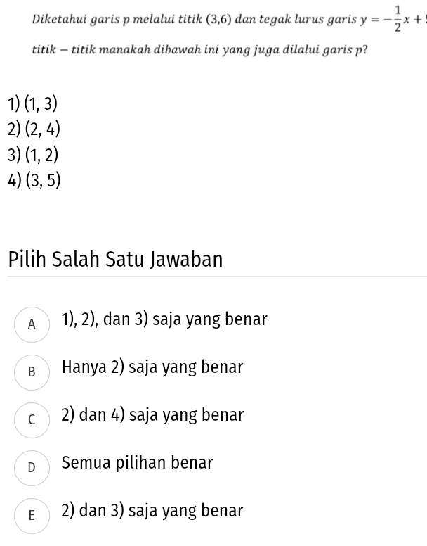 Diketahui garis p melalui titik (3,6) dan tegak lurus garis y=- 1/2 x+
titik — titik manakah dibawah ini yang juga dilalui garis p?
1) (1,3)
2) (2,4)
3) (1,2)
4) (3,5)
Pilih Salah Satu Jawaban
A 1), 2), dan 3) saja yang benar
B Hanya 2) saja yang benar
c 2) dan 4) saja yang benar
D Semua pilihan benar
E 2) dan 3) saja yang benar