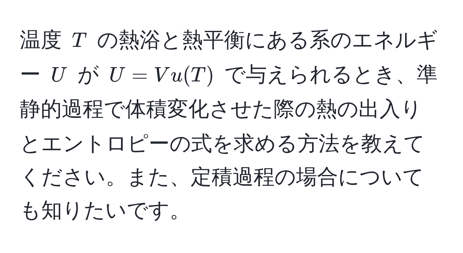 温度 $T$ の熱浴と熱平衡にある系のエネルギー $U$ が $U = V u(T)$ で与えられるとき、準静的過程で体積変化させた際の熱の出入りとエントロピーの式を求める方法を教えてください。また、定積過程の場合についても知りたいです。