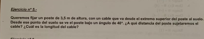 Ejercicio n° 5.- 
Queremos fijar un poste de 3,5 m de altura, con un cable que va desde el extremo superior del poste al suelo. 
Desde ese punto del suelo se ve el poste bajo un ángulo de 40° ¿A qué distancia del poste sujetaremos el 
cable? ¿Cuál es la longitud del cable?