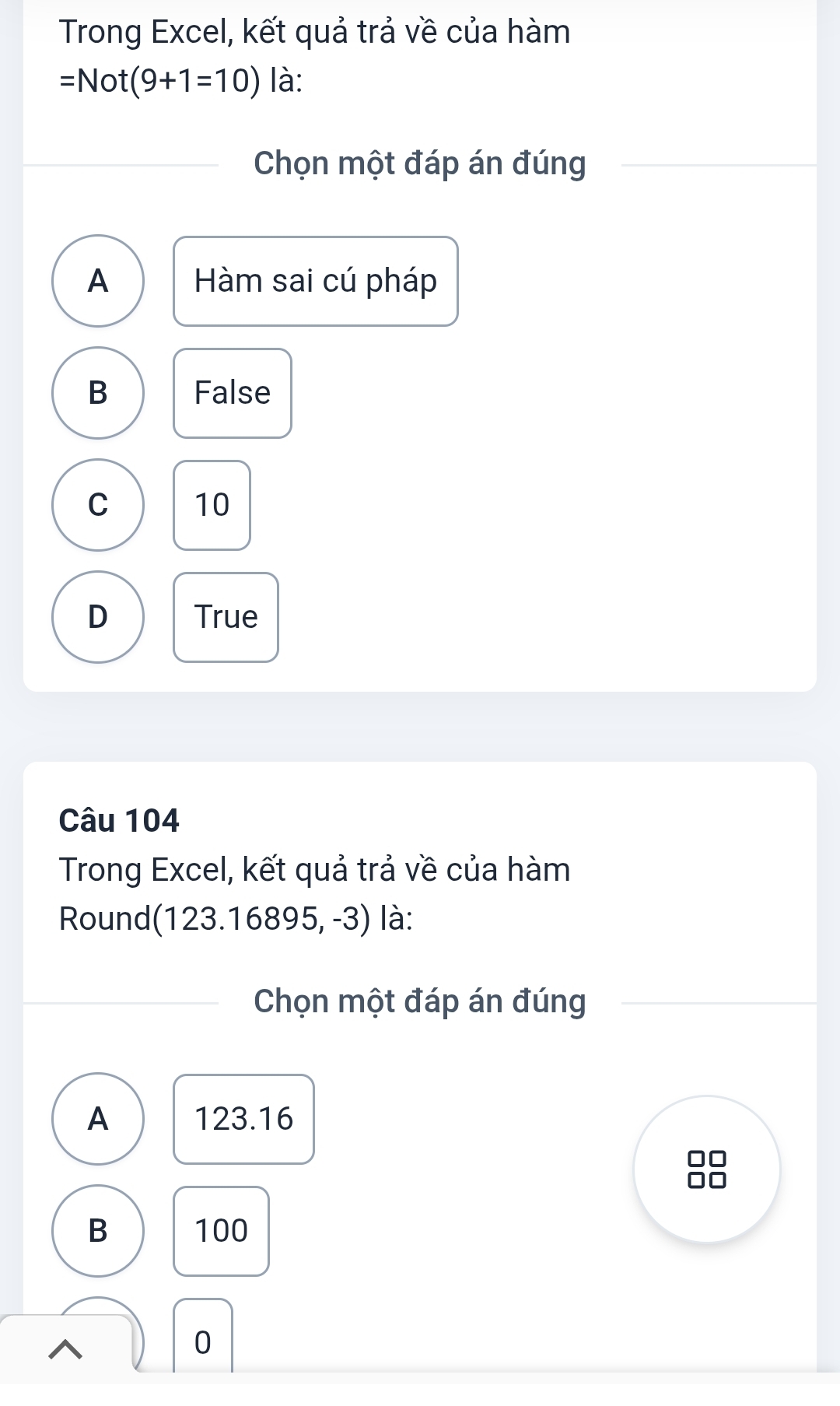 Trong Excel, kết quả trả về của hàm
=Not(9+1=10) là:
Chọn một đáp án đúng
A Hàm sai cú pháp
B False
C 10
D True
Câu 104
Trong Excel, kết quả trả về của hàm
Round (123.16895,-3) là:
Chọn một đáp án đúng
A 123.16
B 100
0