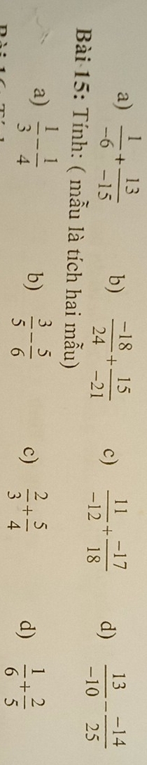 a)  1/-6 + 13/-15  b)  (-18)/24 + 15/-21  c)  11/-12 + (-17)/18  d)  13/-10 - (-14)/25 
Bài 15: Tính: ( mẫu là tích hai mẫu)
a)  1/3 - 1/4   3/5 - 5/6 
b)
c)  2/3 + 5/4   1/6 + 2/5 
d)