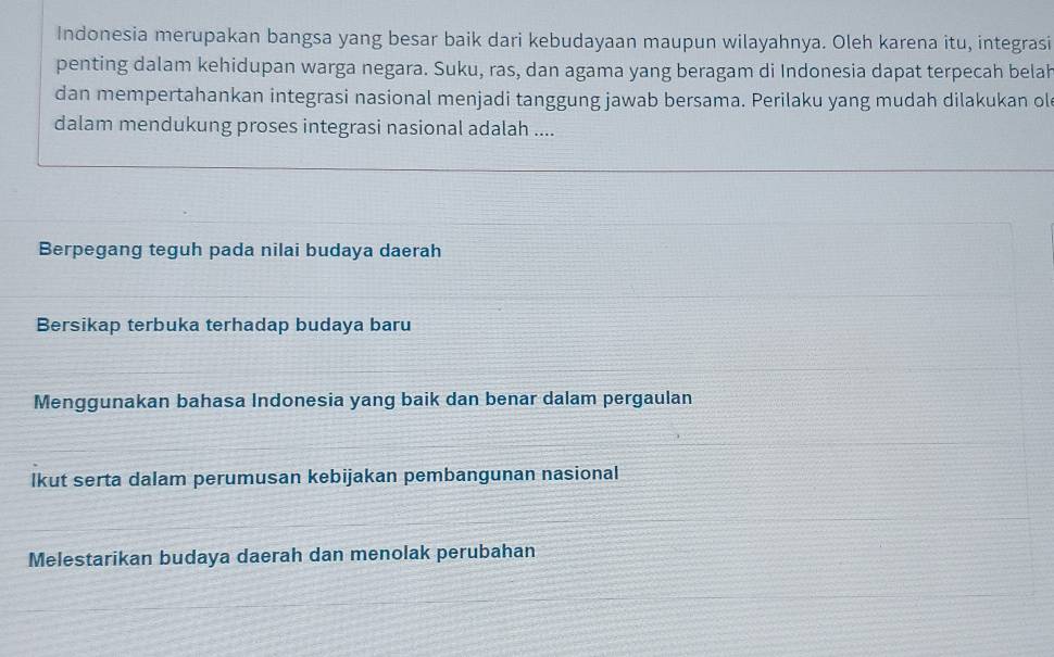 Indonesia merupakan bangsa yang besar baik dari kebudayaan maupun wilayahnya. Oleh karena itu, integrasi
penting dalam kehidupan warga negara. Suku, ras, dan agama yang beragam di Indonesia dapat terpecah belah
dan mempertahankan integrasi nasional menjadi tanggung jawab bersama. Perilaku yang mudah dilakukan ol
dalam mendukung proses integrasi nasional adalah ....
Berpegang teguh pada nilai budaya daerah
Bersikap terbuka terhadap budaya baru
Menggunakan bahasa Indonesia yang baik dan benar dalam pergaulan
lkut serta dalam perumusan kebijakan pembangunan nasional
Melestarikan budaya daerah dan menolak perubahan