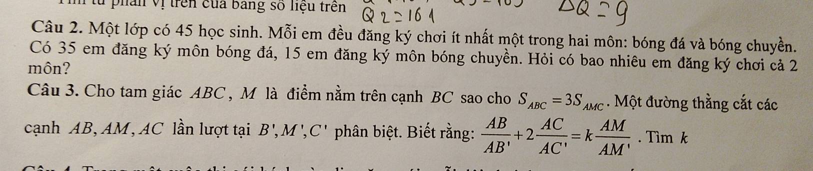 lu phân vị trên của bang số liệu trên 
Câu 2. Một lớp có 45 học sinh. Mỗi em đều đăng ký chơi ít nhất một trong hai môn: bóng đá và bóng chuyền. 
Có 35 em đăng ký môn bóng đá, 15 em đăng ký môn bóng chuyền. Hỏi có bao nhiêu em đăng ký chơi cả 2
môn? 
Câu 3. Cho tam giác ABC , M là điểm nằm trên cạnh BC sao cho S_ABC=3S_AMC. Một đường thằng cắt các 
cạnh AB, AM, AC lần lượt tại B', M', C' phân biệt. Biết rằng:  AB/AB' +2 AC/AC' =k AM/AM' . Tìm k