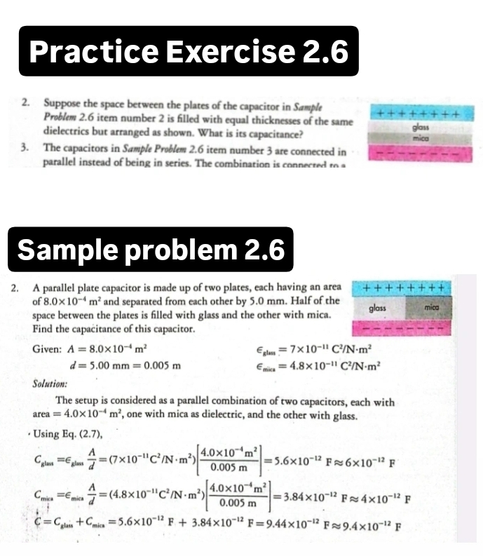 Practice Exercise 2.6
2. Suppose the space between the plates of the capacitor in Sample
Problem 2.6 item number 2 is filled with equal thicknesses of the same
dielectrics but arranged as shown. What is its capacitance? mica glass
3. The capacitors in Sample Problem 2.6 item number 3 are connected in
parallel instead of being in series. The combination is connected to a
Sample problem 2.6
2. A parallel plate capacitor is made up of two plates, each having an area + + + + +
of 8.0* 10^(-4)m^2 and separated from each other by 5.0 mm. Half of the glass mica
space between the plates is filled with glass and the other with mica.
Find the capacitance of this capacitor.
Given: A=8.0* 10^(-4)m^2 ∈ _glass=7* 10^(-11)C^2/N· m^2
d=5.00mm=0.005m
∈ _mica=4.8* 10^(-11)C^2/N· m^2
Solution:
The setup is considered as a parallel combination of two capacitors, each with
area=4.0* 10^(-4)m^2 , one with mica as dielectric, and the other with glass.
Usin gEq .(2.7),
C_sla=_sin n A/d =(7* 10^(-11)C^2/N· m^2)[ (4.0* 10^(-4)m^2)/0.005m ]=5.6* 10^(-12)Fapprox 6* 10^(-12)F
C_min=∈ _min A/d =(4.8* 10^(-11)C^2/N· m^2)[ (4.0* 10^(-4)m^2)/0.005m ]=3.84* 10^(-12)Fapprox 4* 10^(-12)F
C=C_glais+C_mica=5.6* 10^(-12)F+3.84* 10^(-12)F=9.44* 10^(-12)Fapprox 9.4* 10^(-12)F