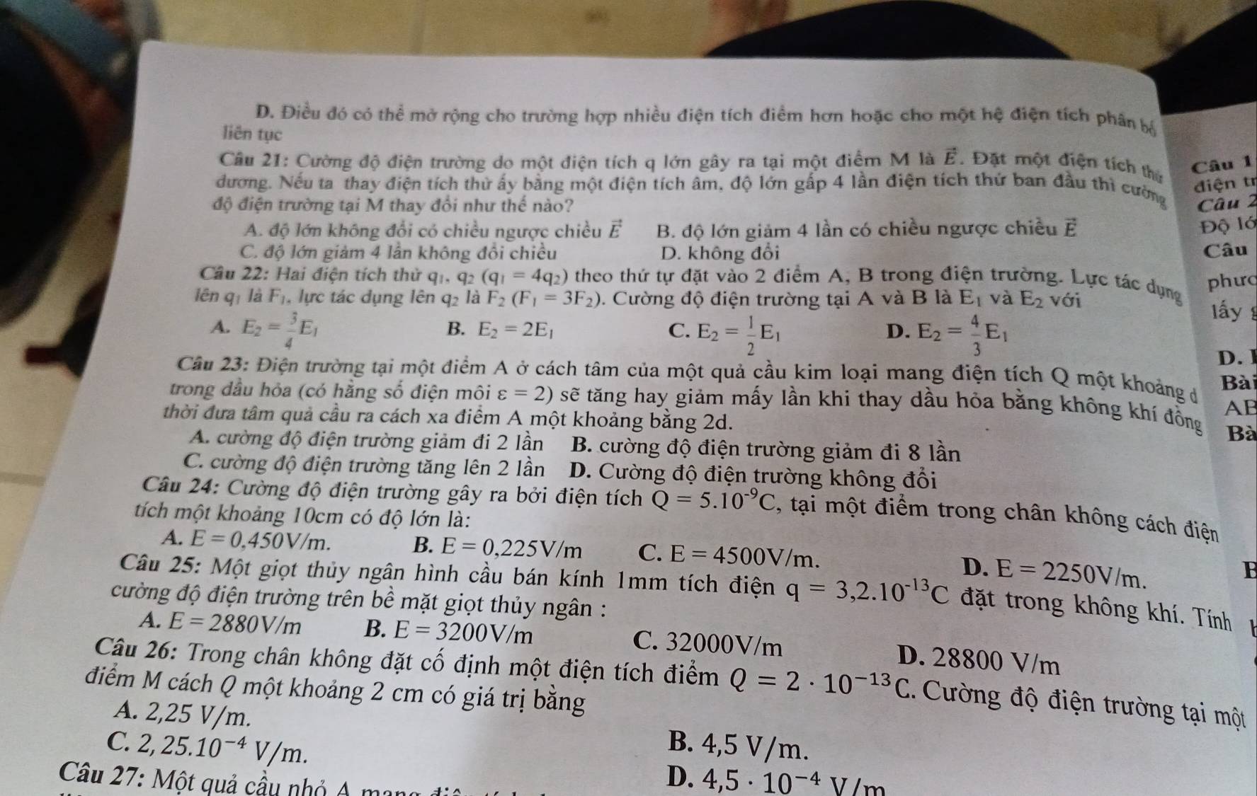 D. Điều đó có thể mở rộng cho trường hợp nhiều điện tích điểm hơn hoặc cho một hệ điện tích phân bộ
liên tục
Câu 21: Cường độ điện trường do một điện tích q lớn gây ra tại một điểm M là vector E Đặt một điện tích thứ
Câu 1
đương. Nếu ta thay điện tích thử ấy bằng một điện tích âm, độ lớn gấp 4 lần điện tích thứ ban đầu thì cường
điện t
độ điện trường tại M thay đổi như thế nào? Câu 2
A. độ lớn không đổi có chiều ngược chiều vector E B. độ lớn giảm 4 lần có chiều ngược chiều vector E
Độ lớ
C. độ lớn giảm 4 lần không đổi chiều D. không đổi Câu
Câu 22: Hai điện tích thử q1. q2 (q_1=4q_2) theo thứ tự đặt vào 2 điểm A, B trong điện trường. Lực tác dụng
phưc
lên qī là F_1 , lực tác dụng lên q2 là F_2(F_1=3F_2). Cường độ điện trường tại A và B là E_1 và E_2 với
A. E_2= 3/4 E_1
B. E_2=2E_1 C. E_2= 1/2 E_1 E_2= 4/3 E_1
lấy
D.
D. 1
Câu 23: Điện trường tại một điểm A ở cách tâm của một quả cầu kim loại mang điện tích Q một khoảng d
Bài
trong đầu hỏa (có hằng số điện môi varepsilon =2) sẽ tăng hay giảm mấy lần khi thay dầu hỏa bằng không khí đồng AB
thời đưa tâm quả cầu ra cách xa điểm A một khoảng bằng 2d. Bà
A. cường độ điện trường giảm đi 2 lần B. cường độ điện trường giảm đi 8 lần
C. cường độ điện trường tăng lên 2 lần  D. Cường độ điện trường không đổi
Câu 24: Cường độ điện trường gây ra bởi điện tích Q=5.10^(-9)C 2, tại một điểm trong chân không cách điện
tích một khoảng 10cm có độ lớn là:
B. E=0,225V/m C. E=4500V/m.
A. E=0,450V/m. E=2250V/m.
D.
Câu 25: Một giọt thủy ngân hình cầu bán kính 1mm tích điện q=3,2.10^(-13)C đặt trong không khí. Tính
cường độ điện trường trên bề mặt giọt thủy ngân :
A. E=2880V/m B. E=3200V/m C. 32000V/m D. 28800 V/m
Câu 26: Trong chân không đặt cố định một điện tích điểm Q=2· 10^(-13)C Cường độ điện trường tại một
điểm M cách Q một khoảng 2 cm có giá trị bằng
A. 2,25 V/m.
C. 2,25.10^(-4)V/m. B. 4,5 V/m.
Câu 27: Một quả cầu nhỏ A ma
D. 4,5· 10^(-4)V/m