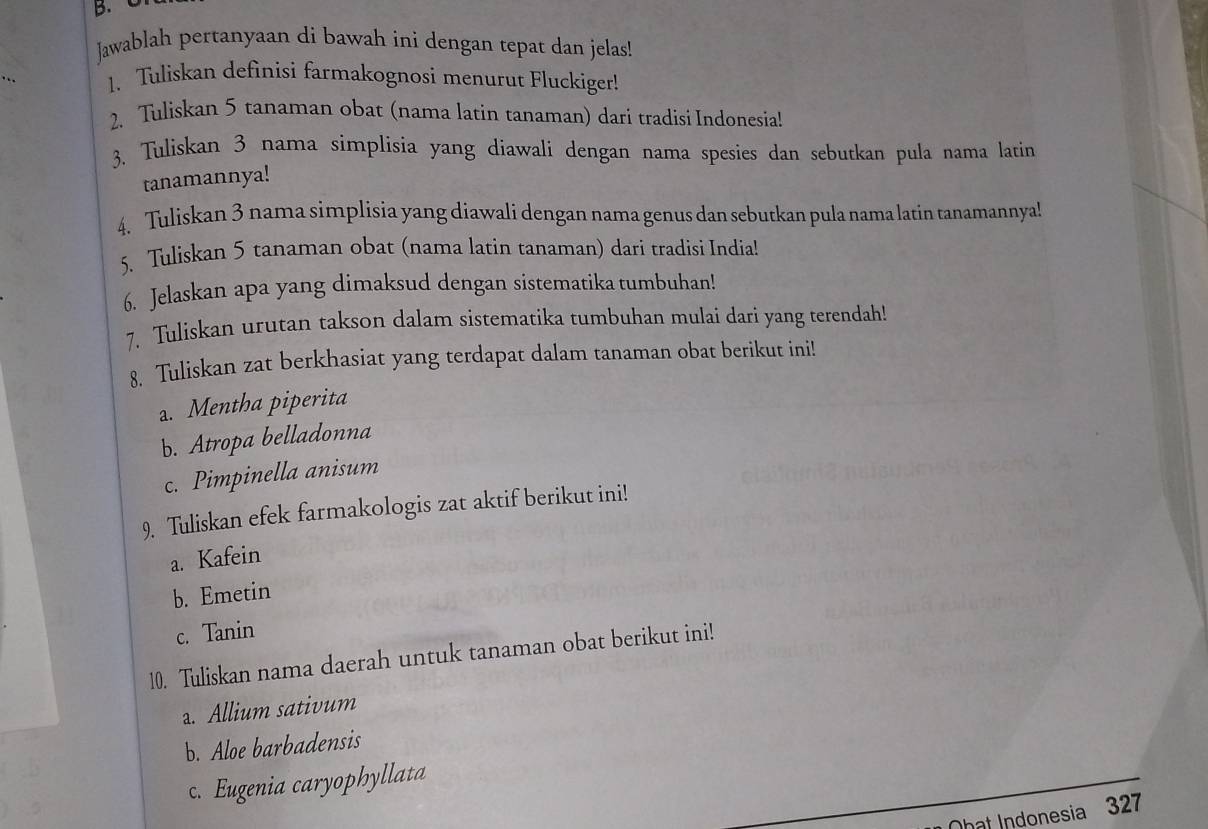 Jawablah pertanyaan di bawah ini dengan tepat dan jelas! 
1. Tuliskan definisi farmakognosi menurut Fluckiger! 
2. Tuliskan 5 tanaman obat (nama latin tanaman) dari tradisi Indonesia! 
3. Tuliskan 3 nama simplisia yang diawali dengan nama spesies dan sebutkan pula nama latin 
tanamannya! 
4. Tuliskan 3 nama simplisia yang diawali dengan nama genus dan sebutkan pula nama latin tanamannya 
5. Tuliskan 5 tanaman obat (nama latin tanaman) dari tradisi India! 
6. Jelaskan apa yang dimaksud dengan sistematika tumbuhan! 
7. Tuliskan urutan takson dalam sistematika tumbuhan mulai dari yang terendah! 
8. Tuliskan zat berkhasiat yang terdapat dalam tanaman obat berikut ini! 
a. Mentha piperita 
b. Atropa belladonna 
c. Pimpinella anisum 
9. Tuliskan efek farmakologis zat aktif berikut ini! 
a. Kafein 
b. Emetin 
c. Tanin 
10. Tuliskan nama daerah untuk tanaman obat berikut ini! 
a. Allium sativum 
b. Aloe barbadensis 
c. Eugenia caryophyllata 
hat Indonesia 327