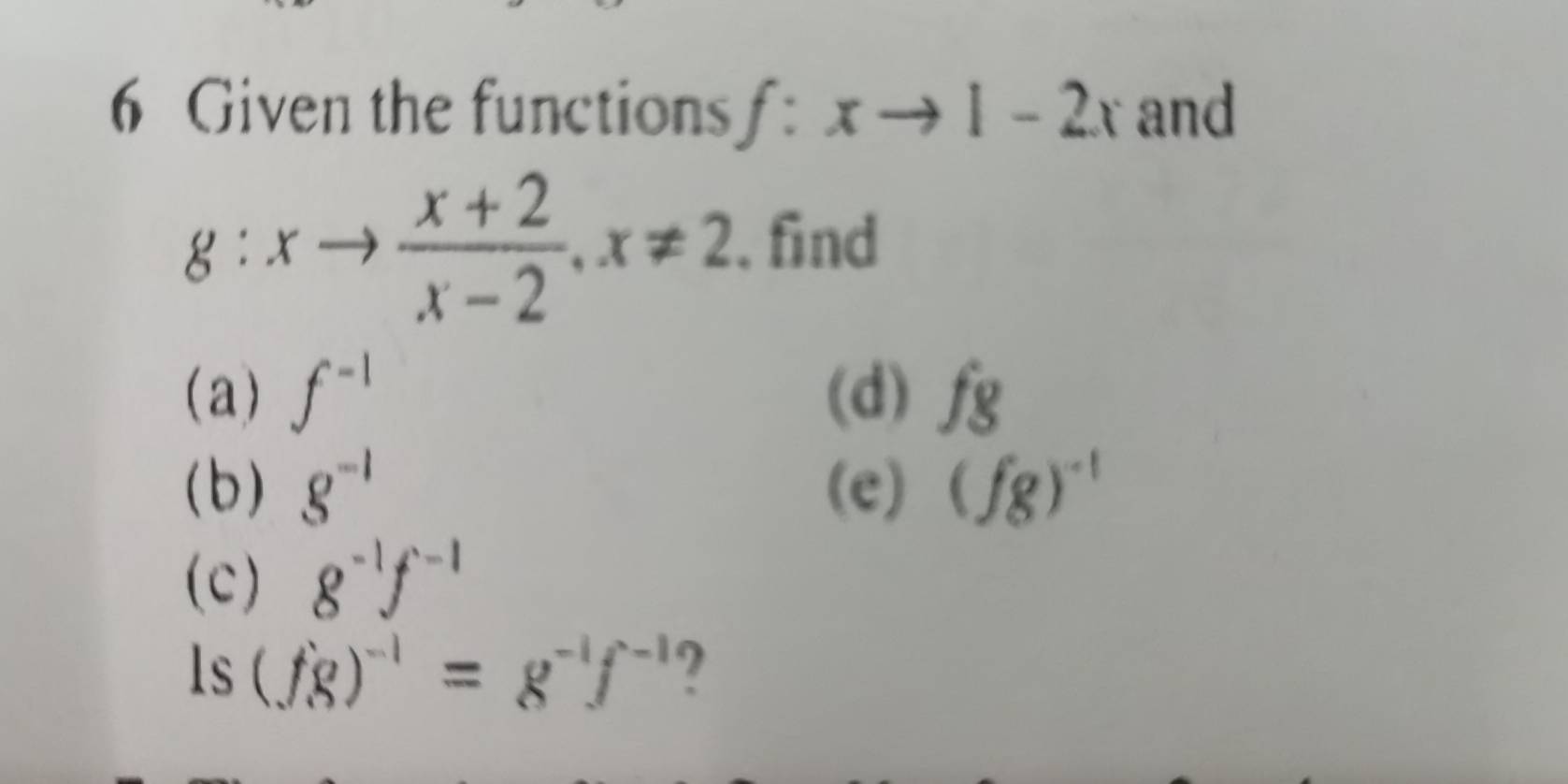 Given the functions f:xto 1-2x and
g:xto  (x+2)/x-2 , x!= 2. find 
(a) f^(-1) (d) fg
(b) g^(-1) (e) (fg)^-1
(c) g^(-1)f^(-1)
ls (fg)^-1=g^(-1)f^(-1) ?