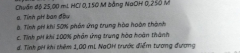 Chuẩn độ 25,00 mL HCl 0,150 M bằng NaOH 0,250 M
a. Tính pH ban đầu
b. Tính pH khi 50% phản ứng trung hòa hoàn thành
c. Tính pH khi 100% phản ứng trung hòa hoàn thành
d. Tính pH khi thêm 1,00 mL NaOH trước điểm tương đương