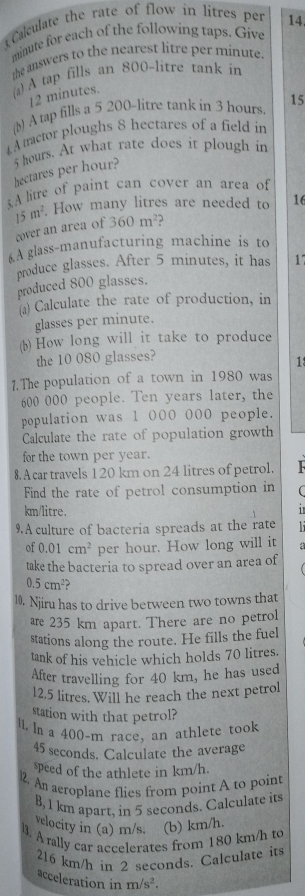 Calculate the rate of flow in litres per 14.
minute for each of the following taps. Give 
the answers to the nearest litre per minute. 
a) A tap fills an 800-litre tank in
12 minutes. 
(b) A tap fills a 5 200-litre tank in 3 hours 15 
4 A tractor ploughs 8 hectares of a field in
5 hours. At what rate does it plough in
hectares per hour? 
A litre of paint can cover an area of
15m^2. How many litres are needed to 16
cover an area of 360m^2 3 
À glass-manufacturing machine is to 
produce glasses. After 5 minutes, it has 17
produced 800 glasses. 
a) Calculate the rate of production, in 
glasses per minute. 
(b) How long will it take to produce 
the 10 080 glasses? 
1 
1. The population of a town in 1980 was
600 000 people. Ten years later, the 
population was 1 000 000 people. 
Calculate the rate of population growth 
for the town per year. 
8. A car travels 120 km on 24 litres of petrol. 
Find the rate of petrol consumption in
km/litre. 
9.A culture of bacteria spreads at the rate 
of 0.01cm^2 per hour. How long will it 
take the bacteria to spread over an area of
0.5cm^2
10. Njiru has to drive between two towns that 
are 235 km apart. There are no petrol 
stations along the route. He fills the fuel 
tank of his vehicle which holds 70 litres. 
After travelling for 40 km, he has used
12.5 litres. Will he reach the next petrol 
station with that petrol? 
ll. In a 400-m race, an athlete took
45 seconds. Calculate the average 
speed of the athlete in km/h. 
l2. An aeroplane flies from point A to point 
B, 1 km apart, in 5 seconds. Calculate its 
velocity in (a) m/s. (b) km/h. 
l3. A rally car accelerates from 180 km/h to
216 km/h in 2 seconds. Calculate its 
acceleration in m/s^2.