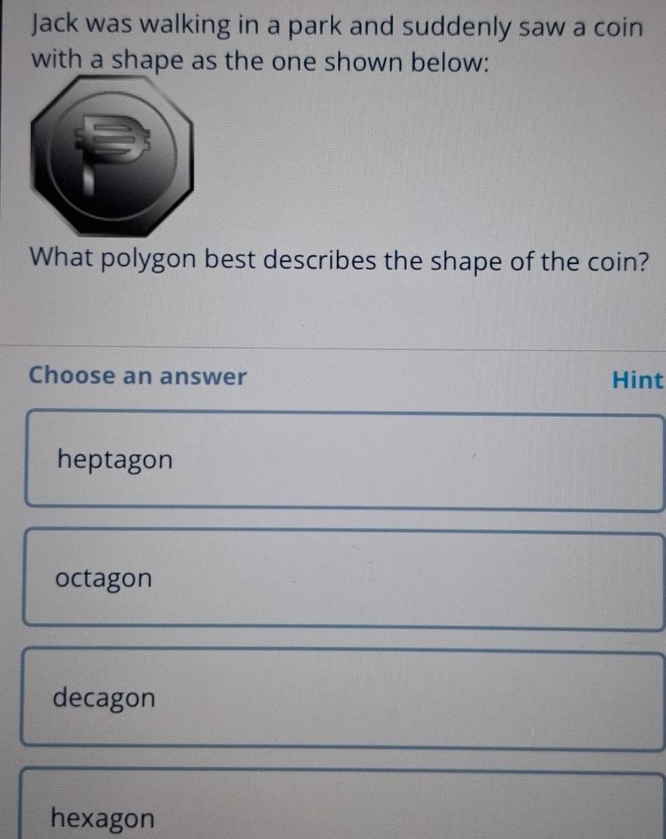 Jack was walking in a park and suddenly saw a coin
with a shape as the one shown below:
What polygon best describes the shape of the coin?
Choose an answer Hint
heptagon
octagon
decagon
hexagon