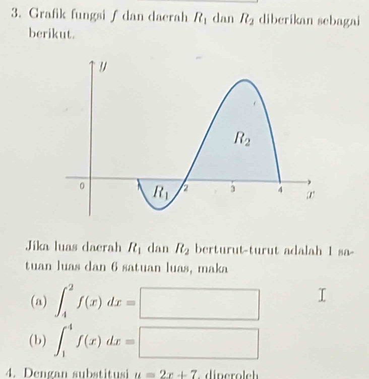 Grafik fungsi∫ dan daerah R_1 dan R_2 diberikan sebagai
berikut.
Jika luas dacrah R_1 dan R_2 berturut-turut adalah 1 sa-
tuan luas dan 6 satuan luas, maka
(a) ∈t _4^2f(x)dx=□
(b) ∈t _1^4f(x)dx=□
4. Dengan substitusi u=2x+7