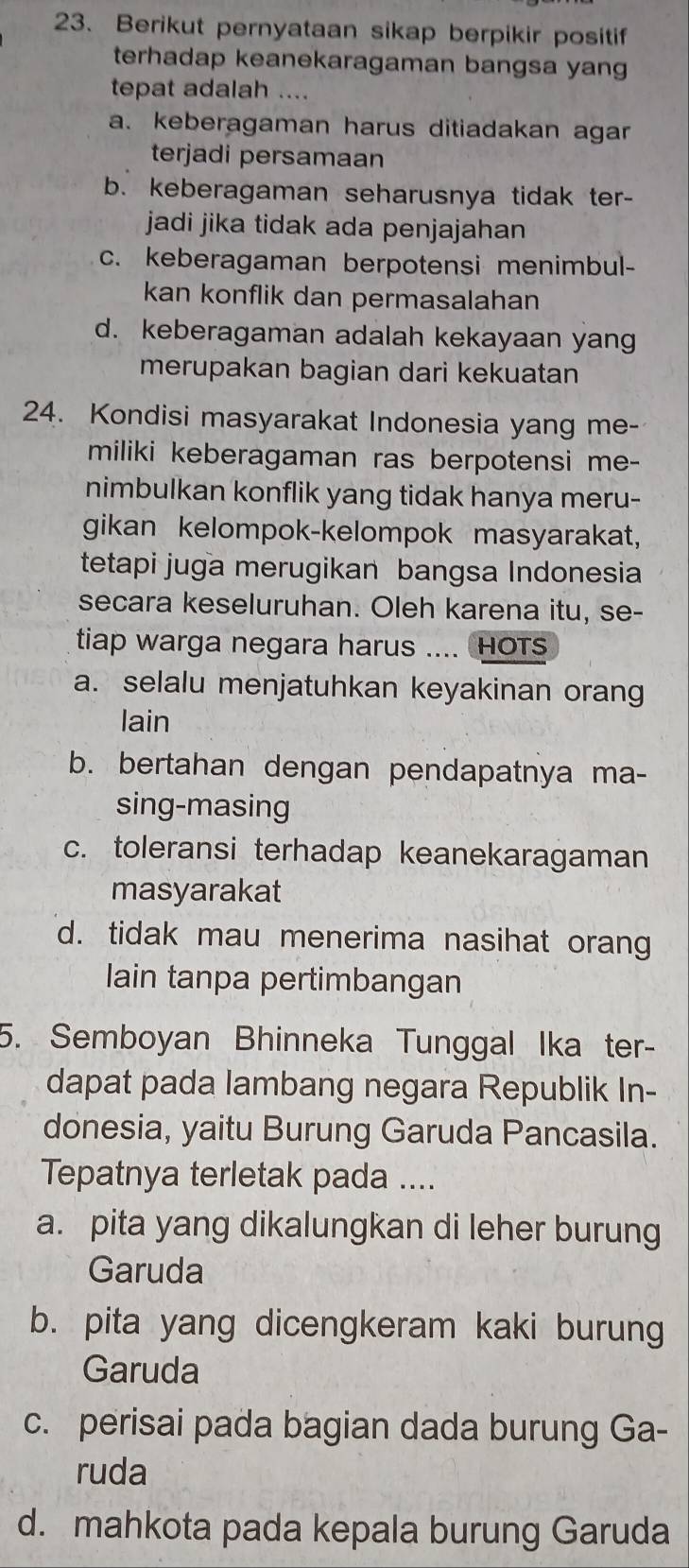 Berikut pernyataan sikap berpikir positif
terhadap keanekaragaman bangsa yang
tepat adalah ....
a. keberagaman harus ditiadakan agar
terjadi persamaan
b. keberagaman seharusnya tidak ter-
jadi jika tidak ada penjajahan
c. keberagaman berpotensi menimbul-
kan konflik dan permasalahan
d. keberagaman adalah kekayaan yang
merupakan bagian dari kekuatan
24. Kondisi masyarakat Indonesia yang me-
miliki keberagaman ras berpotensi me-
nimbulkan konflik yang tidak hanya meru-
gikan kelompok-kelompok masyarakat,
tetapi juga merugikan bangsa Indonesia
secara keseluruhan. Oleh karena itu, se-
tiap warga negara harus .... HOTs
a. selalu menjatuhkan keyakinan orang
lain
b. bertahan dengan pendapatnya ma-
sing-masing
c. toleransi terhadap keanekaragaman
masyarakat
d. tidak mau menerima nasihat orang
lain tanpa pertimbangan
5. Semboyan Bhinneka Tunggal Ika ter-
dapat pada lambang negara Republik In-
donesia, yaitu Burung Garuda Pancasila.
Tepatnya terletak pada ....
a. pita yang dikalungkan di leher burung
Garuda
b. pita yang dicengkeram kaki burung
Garuda
c. perisai pada bagian dada burung Ga-
ruda
d. mahkota pada kepala burung Garuda