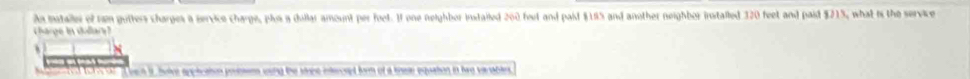 iatalles of tm gutters charges a service charge, plos a dullar amount per foet. I one neighbor instailed 200 feet and paid $195 and another neighbor installed 320 feet and paid $215, what is the service 
charge in dullary? 
n it holve applcation posssems wong the stre intercept form of a knee equation in hae varables
