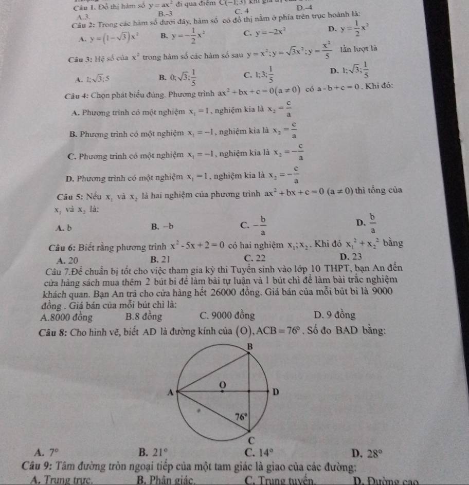 Đồ thị hàm số y=ax^2 đi qua điểm C(-1,3) kh gia u
A.3. B -3 C. 4 D.-4
Câu 2: Trong các hàm số dưới đây, hàm số có đồ thị nằm ở phía trên trục hoành là:
A. y=(1-sqrt(3))x^2 B. y=- 1/2 x^2 C. y=-2x^2 D. y= 1/2 x^2
Câu 3: Hệ số của x^2 trong hàm số các hàm số sau y=x^2;y=sqrt(3)x^2;y= x^2/5  lần lượt là
A. 1:sqrt(3):5 B. 0;sqrt(3); 1/5  C. 1:3: 1/5  D. 1;sqrt(3); 1/5 
Câu 4: Chọn phát biểu đúng. Phương trình ax^2+bx+c=0(a!= 0) có a-b+c=0. Khi đồ:
A. Phương trình có một nghiệm x_1=1 nghiệm kia là x_2= c/a 
B. Phương trình có một nghiệm x_1=-1 nghiệm kia là x_2= c/a 
C. Phương trình có một nghiệm x_1=-1 , nghiệm kia là x_2=- c/a 
D. Phương trình có một nghiệm x_1=1 , nghiệm kia là x_2=- c/a 
Câu 5: Nếu x_1 và x_2 là hai nghiệm của phương trình ax^2+bx+c=0(a!= 0) thì tổng của
x_1 và x_2 là:
D.
A. b B. -b C. - b/a   b/a 
Câu 6: Biết rằng phương trình x^2-5x+2=0 có hai nghiệm x_1;x_2. Khi đó x_1^(2+x_2^2 bằng
A. 20 B. 21 C. 22 D. 23
Câu 7.Để chuẩn bị tốt cho việc tham gia kỳ thi Tuyển sinh vào lớp 10 THPT, bạn An đến
cửa hàng sách mua thêm 2 bút bi để làm bài tự luận và 1 bút chì để làm bài trắc nghiệm
khách quan. Bạn An trả cho cửa hàng hết 26000 đồng. Giá bán của mỗi bút bì là 9000
đồng . Giá bán của mỗi bút chì là:
A.8000 đồng B.8 đồng C. 9000 đồng D. 9 đồng
Câu 8: Cho hình vẽ, biết AD là đường kính của (O),ACB=76^circ) , Số đo BAD bằng:
A. 7° B. 21° C. 14° D. 28°
Câu 9: Tâm đường tròn ngoại tiếp của một tam giác là giao của các đường:
A. Trung trực. B. Phân giác. C. Trung tuvền. D. Đường cao