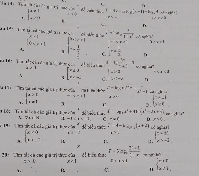 C.
D.
Tâu 14: Tìm tất cả các giá trị thực của đề biểu thức T=4x-12log (x+1)-log _x4 có nghĩa?
A. beginarrayl x!= 1 x>0endarray.
x>0
x>-1
-1
B.
C.
x
D.
âu 15: Tìm tất cả các giá trị thực của đề biểu thức T=log _2x 3/1-x^2  có nghĩa?
0
beginarrayl x!= 1 0 beginarrayl 0 C. beginarrayl -1 D.
A.
B.
x
Ấu 16:  Tìm tất cả các giá trị thực của đề biểu thức T=lg  3x/x+3 -3 có nghĩa?
x>0
A.
B. beginarrayl x≥ 0 x beginarrayl x>0 x -3
C.
D.
x
u 17: Tìm tất cả các giá trị thực của đề biểu thức T=log xsqrt(2x)- 1/x^2-1  có nghĩa?
-1 x>0
A. beginarrayl x>0 x!= 1endarray. beginarrayl x!= ± 1 x≥ 0endarray.
B.
C.
D.
x
u 18:  Tìm tất cả các giá trị thực của ~ đề biểu thức T=log _3x^2+4ln (x^2-2x+3) có nghĩa?
A. forall x∈ R B. -3 C. x!= 0 D. x>0.
1 19:  Tìm tất cả các giá trị thực beginarrayr cia^x x>-2endarray đề biểu thức T=4-log _x^2+1(x+2) có nghĩa?
x≥ 2
A. beginarrayl x!= 0 x>-2endarray. beginarrayl x!= ± 1 x>-2.endarray.
B.
C.
D.
x
20: Tìm tất cả các giá trị thực của đề biểu thức T=3log _x (2^x+1)/1-x  có nghĩa?
x>.0
x<1</tex>
0 beginarrayl x>0 x!= 1endarray.
A.
B.
C.
D.